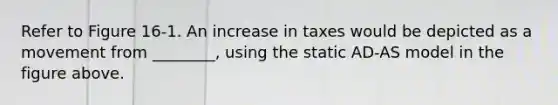 Refer to Figure 16-1. An increase in taxes would be depicted as a movement from ________, using the static AD-AS model in the figure above.