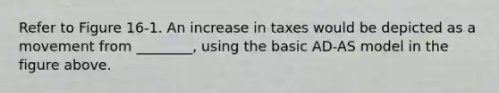 Refer to Figure 16-1. An increase in taxes would be depicted as a movement from ________, using the basic AD-AS model in the figure above.