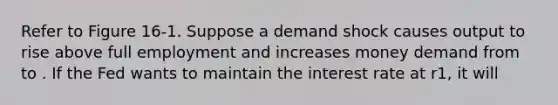 Refer to Figure 16-1. Suppose a demand shock causes output to rise above full employment and increases money demand from to . If the Fed wants to maintain the interest rate at r1, it will