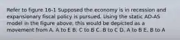 Refer to figure 16-1 Supposed the economy is in recession and expansionary fiscal policy is pursued. Using the static AD-AS model in the figure above, this would be depicted as a movement from A. A to E B. C to B C. B to C D. A to B E. B to A