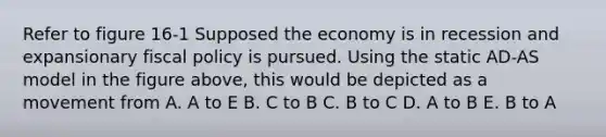 Refer to figure 16-1 Supposed the economy is in recession and expansionary fiscal policy is pursued. Using the static AD-AS model in the figure above, this would be depicted as a movement from A. A to E B. C to B C. B to C D. A to B E. B to A