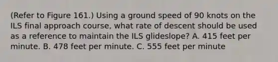 (Refer to Figure 161.) Using a ground speed of 90 knots on the ILS final approach course, what rate of descent should be used as a reference to maintain the ILS glideslope? A. 415 feet per minute. B. 478 feet per minute. C. 555 feet per minute