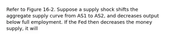 Refer to Figure 16-2. Suppose a supply shock shifts the aggregate supply curve from AS1 to AS2, and decreases output below full employment. If the Fed then decreases the money supply, it will