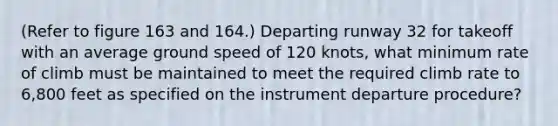 (Refer to figure 163 and 164.) Departing runway 32 for takeoff with an average ground speed of 120 knots, what minimum rate of climb must be maintained to meet the required climb rate to 6,800 feet as specified on the instrument departure procedure?