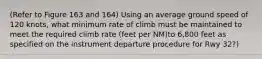 (Refer to Figure 163 and 164) Using an average ground speed of 120 knots, what minimum rate of climb must be maintained to meet the required climb rate (feet per NM)to 6,800 feet as specified on the instrument departure procedure for Rwy 32?)