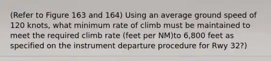 (Refer to Figure 163 and 164) Using an average ground speed of 120 knots, what minimum rate of climb must be maintained to meet the required climb rate (feet per NM)to 6,800 feet as specified on the instrument departure procedure for Rwy 32?)