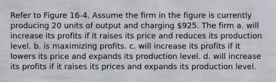 Refer to Figure 16-4. Assume the firm in the figure is currently producing 20 units of output and charging 925. The firm a. will increase its profits if it raises its price and reduces its production level. b. is maximizing profits. c. will increase its profits if it lowers its price and expands its production level. d. will increase its profits if it raises its prices and expands its production level.