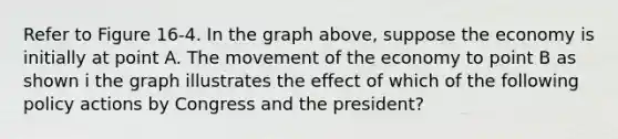 Refer to Figure 16-4. In the graph above, suppose the economy is initially at point A. The movement of the economy to point B as shown i the graph illustrates the effect of which of the following policy actions by Congress and the president?