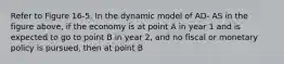 Refer to Figure 16-5. In the dynamic model of AD- AS in the figure above, if the economy is at point A in year 1 and is expected to go to point B in year 2, and no fiscal or monetary policy is pursued, then at point B