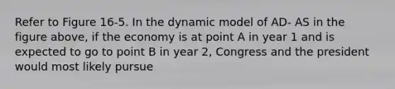 Refer to Figure 16-5. In the dynamic model of AD- AS in the figure above, if the economy is at point A in year 1 and is expected to go to point B in year 2, Congress and the president would most likely pursue