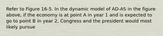 Refer to Figure 16-5. In the dynamic model of AD-AS in the figure above, if the economy is at point A in year 1 and is expected to go to point B in year 2, Congress and the president would most likely pursue