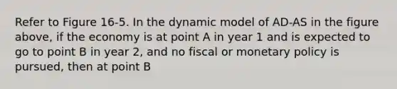 Refer to Figure 16-5. In the dynamic model of AD-AS in the figure above, if the economy is at point A in year 1 and is expected to go to point B in year 2, and no fiscal or monetary policy is pursued, then at point B