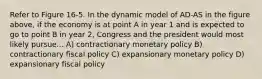 Refer to Figure 16-5. In the dynamic model of AD-AS in the figure above, if the economy is at point A in year 1 and is expected to go to point B in year 2, Congress and the president would most likely pursue... A) contractionary monetary policy B) contractionary fiscal policy C) expansionary monetary policy D) expansionary fiscal policy