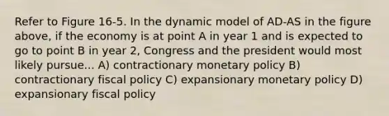 Refer to Figure 16-5. In the dynamic model of AD-AS in the figure above, if the economy is at point A in year 1 and is expected to go to point B in year 2, Congress and the president would most likely pursue... A) contractionary monetary policy B) contractionary fiscal policy C) expansionary monetary policy D) expansionary fiscal policy