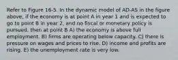 Refer to Figure 16-5. In the dynamic model of AD-AS in the figure above, if the economy is at point A in year 1 and is expected to go to point B in year 2, and no fiscal or monetary policy is pursued, then at point B A) the economy is above full employment. B) firms are operating below capacity. C) there is pressure on wages and prices to rise. D) income and profits are rising. E) the unemployment rate is very low.