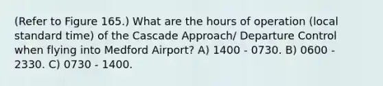 (Refer to Figure 165.) What are the hours of operation (local standard time) of the Cascade Approach/ Departure Control when flying into Medford Airport? A) 1400 - 0730. B) 0600 - 2330. C) 0730 - 1400.