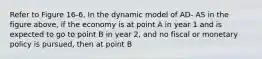 Refer to Figure 16-6. In the dynamic model of AD- AS in the figure above, if the economy is at point A in year 1 and is expected to go to point B in year 2, and no fiscal or monetary policy is pursued, then at point B