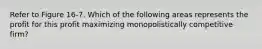 Refer to Figure 16-7. Which of the following areas represents the profit for this profit maximizing monopolistically competitive firm?