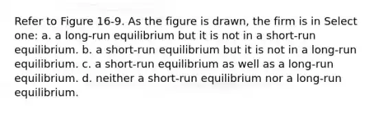 Refer to Figure 16-9. As the figure is drawn, the firm is in Select one: a. a long-run equilibrium but it is not in a short-run equilibrium. b. a short-run equilibrium but it is not in a long-run equilibrium. c. a short-run equilibrium as well as a long-run equilibrium. d. neither a short-run equilibrium nor a long-run equilibrium.