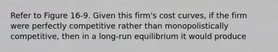 Refer to Figure 16-9. Given this firm's cost curves, if the firm were perfectly competitive rather than monopolistically competitive, then in a long-run equilibrium it would produce