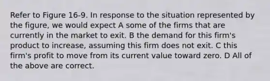 Refer to Figure 16-9. In response to the situation represented by the figure, we would expect A some of the firms that are currently in the market to exit. B the demand for this firm's product to increase, assuming this firm does not exit. C this firm's profit to move from its current value toward zero. D All of the above are correct.