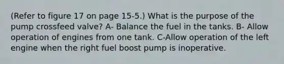 (Refer to figure 17 on page 15-5.) What is the purpose of the pump crossfeed valve? A- Balance the fuel in the tanks. B- Allow operation of engines from one tank. C-Allow operation of the left engine when the right fuel boost pump is inoperative.