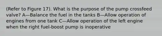 (Refer to Figure 17). What is the purpose of the pump crossfeed valve? A—Balance the fuel in the tanks B—Allow operation of engines from one tank C—Allow operation of the left engine when the right fuel-boost pump is inoperative