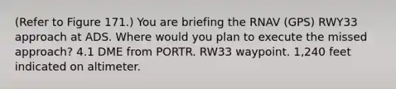 (Refer to Figure 171.) You are briefing the RNAV (GPS) RWY33 approach at ADS. Where would you plan to execute the missed approach? 4.1 DME from PORTR. RW33 waypoint. 1,240 feet indicated on altimeter.