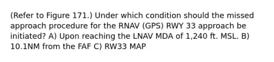 (Refer to Figure 171.) Under which condition should the missed approach procedure for the RNAV (GPS) RWY 33 approach be initiated? A) Upon reaching the LNAV MDA of 1,240 ft. MSL. B) 10.1NM from the FAF C) RW33 MAP