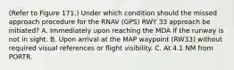 (Refer to Figure 171.) Under which condition should the missed approach procedure for the RNAV (GPS) RWY 33 approach be initiated? A. Immediately upon reaching the MDA if the runway is not in sight. B. Upon arrival at the MAP waypoint (RW33) without required visual references or flight visibility. C. At 4.1 NM from PORTR.