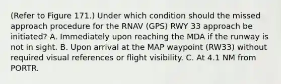 (Refer to Figure 171.) Under which condition should the missed approach procedure for the RNAV (GPS) RWY 33 approach be initiated? A. Immediately upon reaching the MDA if the runway is not in sight. B. Upon arrival at the MAP waypoint (RW33) without required visual references or flight visibility. C. At 4.1 NM from PORTR.