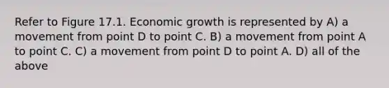 Refer to Figure 17.1. Economic growth is represented by A) a movement from point D to point C. B) a movement from point A to point C. C) a movement from point D to point A. D) all of the above