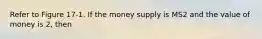 Refer to Figure 17-1. If the money supply is MS2 and the value of money is 2, then