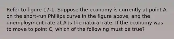 Refer to figure 17-1. Suppose the economy is currently at point A on the short-run Phillips curve in the figure above, and the unemployment rate at A is the natural rate. If the economy was to move to point C, which of the following must be true?