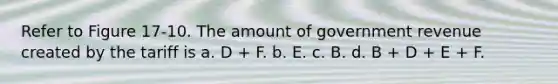 Refer to Figure 17-10. The amount of government revenue created by the tariff is a. D + F. b. E. c. B. d. B + D + E + F.