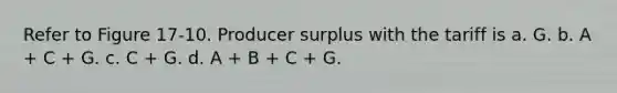 Refer to Figure 17-10. Producer surplus with the tariff is a. G. b. A + C + G. c. C + G. d. A + B + C + G.