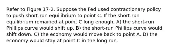 Refer to Figure 17-2. Suppose the Fed used contractionary policy to push short-run equilibrium to point C. If the short-run equilibrium remained at point C long enough, A) the short-run Phillips curve would shift up. B) the short-run Phillips curve would shift down. C) the economy would move back to point A. D) the economy would stay at point C in the long run.