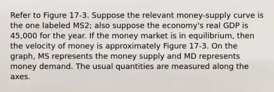 Refer to Figure 17-3. Suppose the relevant money-supply curve is the one labeled MS2; also suppose the economy's real GDP is 45,000 for the year. If the money market is in equilibrium, then the velocity of money is approximately Figure 17-3. On the graph, MS represents the money supply and MD represents money demand. The usual quantities are measured along the axes.