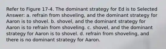 Refer to Figure 17-4. The dominant strategy for Ed is to Selected Answer: a. refrain from shoveling, and the dominant strategy for Aaron is to shovel. b. shovel, and the dominant strategy for Aaron is to refrain from shoveling. c. shovel, and the dominant strategy for Aaron is to shovel. d. refrain from shoveling, and there is no dominant strategy for Aaron.