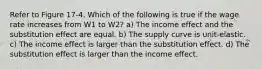 Refer to Figure 17-4. Which of the following is true if the wage rate increases from W1 to W2? a) The income effect and the substitution effect are equal. b) The supply curve is unit-elastic. c) The income effect is larger than the substitution effect. d) The substitution effect is larger than the income effect.