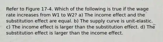 Refer to Figure 17-4. Which of the following is true if the wage rate increases from W1 to W2? a) The income effect and the substitution effect are equal. b) The supply curve is unit-elastic. c) The income effect is larger than the substitution effect. d) The substitution effect is larger than the income effect.