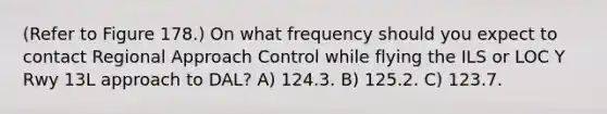 (Refer to Figure 178.) On what frequency should you expect to contact Regional Approach Control while flying the ILS or LOC Y Rwy 13L approach to DAL? A) 124.3. B) 125.2. C) 123.7.