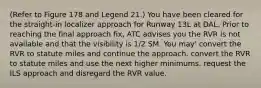 (Refer to Figure 178 and Legend 21.) You have been cleared for the straight-in localizer approach for Runway 13L at DAL. Prior to reaching the final approach fix, ATC advises you the RVR is not available and that the visibility is 1/2 SM. You may' convert the RVR to statute miles and continue the approach. convert the RVR to statute miles and use the next higher minimums. request the ILS approach and disregard the RVR value.