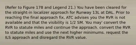 (Refer to Figure 178 and Legend 21.) You have been cleared for the straight-in localizer approach for Runway 13L at DAL. Prior to reaching the final approach fix, ATC advises you the RVR is not available and that the visibility is 1/2 SM. You may' convert the RVR to statute miles and continue the approach. convert the RVR to statute miles and use the next higher minimums. request the ILS approach and disregard the RVR value.