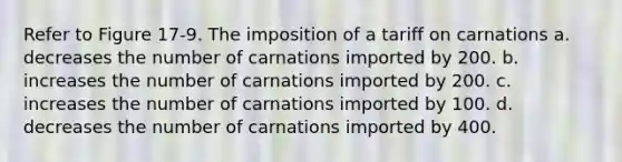 Refer to Figure 17-9. The imposition of a tariff on carnations a. decreases the number of carnations imported by 200. b. increases the number of carnations imported by 200. c. increases the number of carnations imported by 100. d. decreases the number of carnations imported by 400.