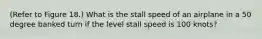 (Refer to Figure 18.) What is the stall speed of an airplane in a 50 degree banked turn if the level stall speed is 100 knots?