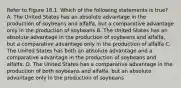 Refer to Figure 18.1. Which of the following statements is true? A. The United States has an absolute advantage in the production of soybeans and alfalfa, but a comparative advantage only in the production of soybeans B. The United States has an absolute advantage in the production of soybeans and alfalfa, but a comparative advantage only in the production of alfalfa C. The United States has both an absolute advantage and a comparative advantage in the production of soybeans and alfalfa. D. The United States has a comparative advantage in the production of both soybeans and alfalfa, but an absolute advantage only in the production of soybeans