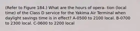 (Refer to Figure 184.) What are the hours of opera- tion (local time) of the Class D service for the Yakima Air Terminal when daylight savings time is in effect? A-0500 to 2100 local. B-0700 to 2300 local. C-0600 to 2200 local