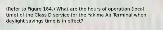 (Refer to Figure 184.) What are the hours of operation (local time) of the Class D service for the Yakima Air Terminal when daylight savings time is in effect?