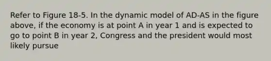 Refer to Figure 18-5. In the dynamic model of AD-AS in the figure above, if the economy is at point A in year 1 and is expected to go to point B in year 2, Congress and the president would most likely pursue